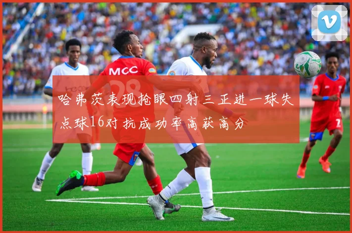 哈弗茨表现抢眼四射三正进一球失点球16对抗成功率高获高分