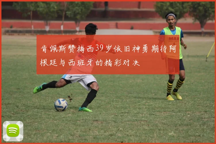 肯佩斯赞梅西39岁依旧神勇期待阿根廷与西班牙的精彩对决