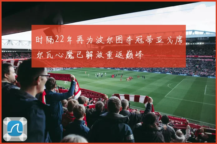 时隔22年再为波尔图夺冠蒂亚戈席尔瓦心魔已解放重返巅峰