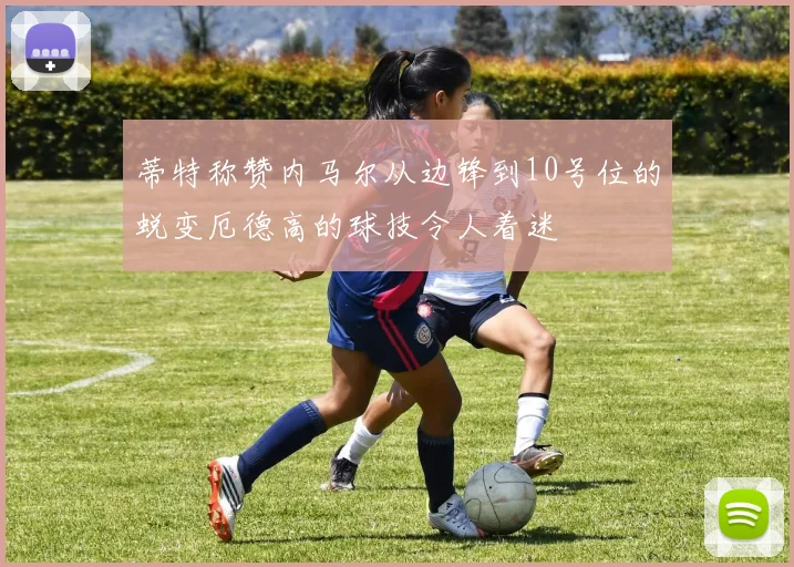 蒂特称赞内马尔从边锋到10号位的蜕变厄德高的球技令人着迷
