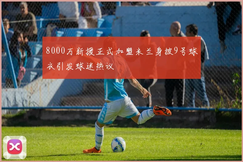 8000万新援正式加盟米兰身披9号球衣引发球迷热议