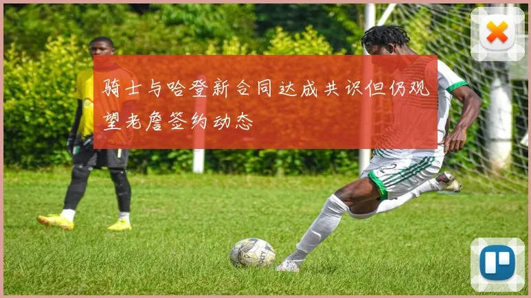 骑士与哈登新合同达成共识但仍观望老詹签约动态
