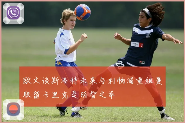 欧文谈斯洛特未来与利物浦重组曼联留卡里克是明智之举