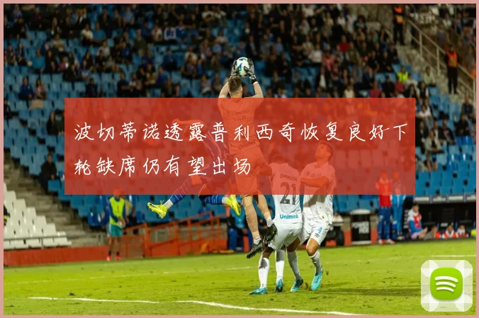 波切蒂诺透露普利西奇恢复良好下轮缺席仍有望出场
