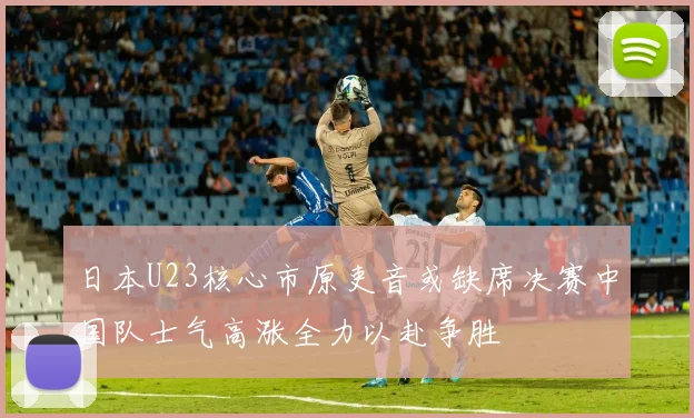 日本U23核心市原吏音或缺席决赛中国队士气高涨全力以赴争胜
