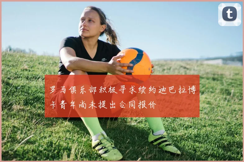 罗马俱乐部积极寻求续约迪巴拉博卡青年尚未提出合同报价