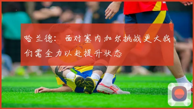 哈兰德：面对塞内加尔挑战更大我们需全力以赴提升状态