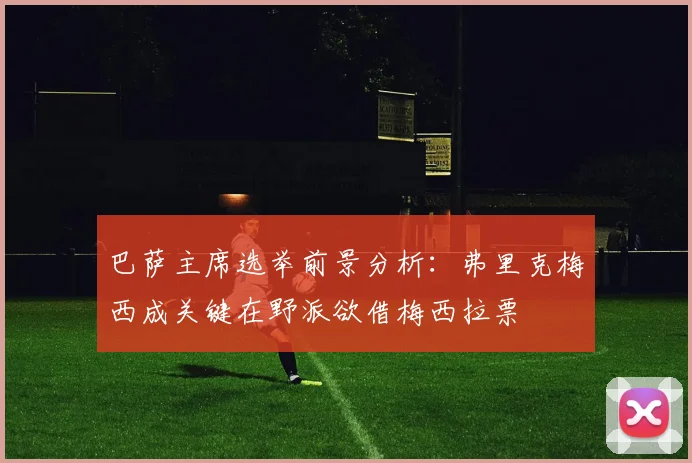 巴萨主席选举前景分析：弗里克梅西成关键在野派欲借梅西拉票