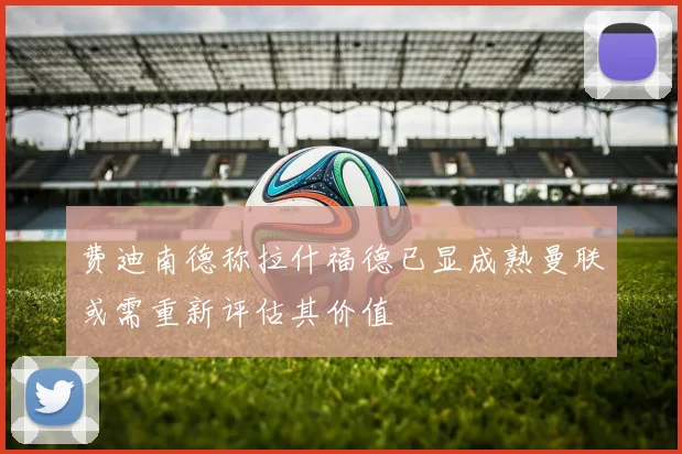 费迪南德称拉什福德已显成熟曼联或需重新评估其价值