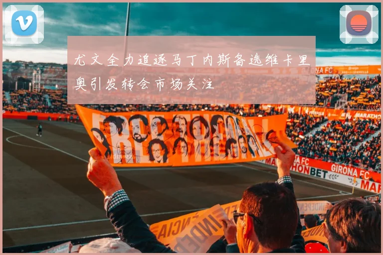 尤文全力追逐马丁内斯备选维卡里奥引发转会市场关注