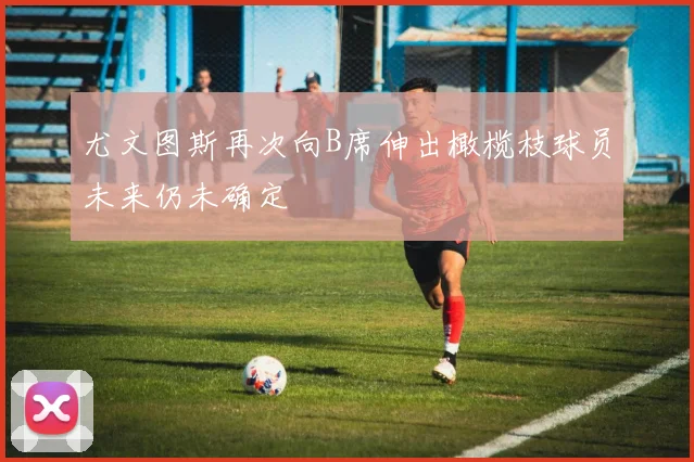 尤文图斯再次向B席伸出橄榄枝球员未来仍未确定