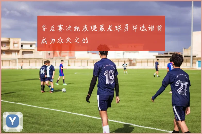 季后赛次轮表现最差球员评选谁将成为众矢之的