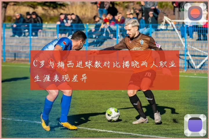 C罗与梅西进球数对比揭晓两人职业生涯表现差异