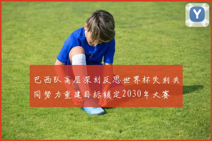 巴西队高层深刻反思世界杯失利共同努力重建目标锁定2030年大赛