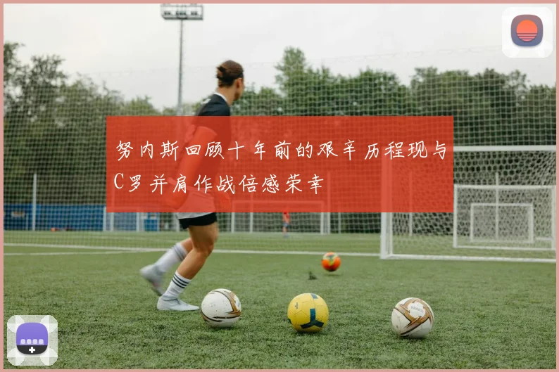 努内斯回顾十年前的艰辛历程现与C罗并肩作战倍感荣幸