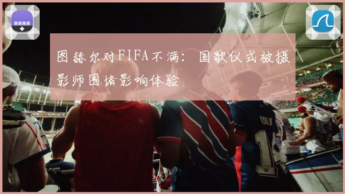 图赫尔对FIFA不满：国歌仪式被摄影师围堵影响体验