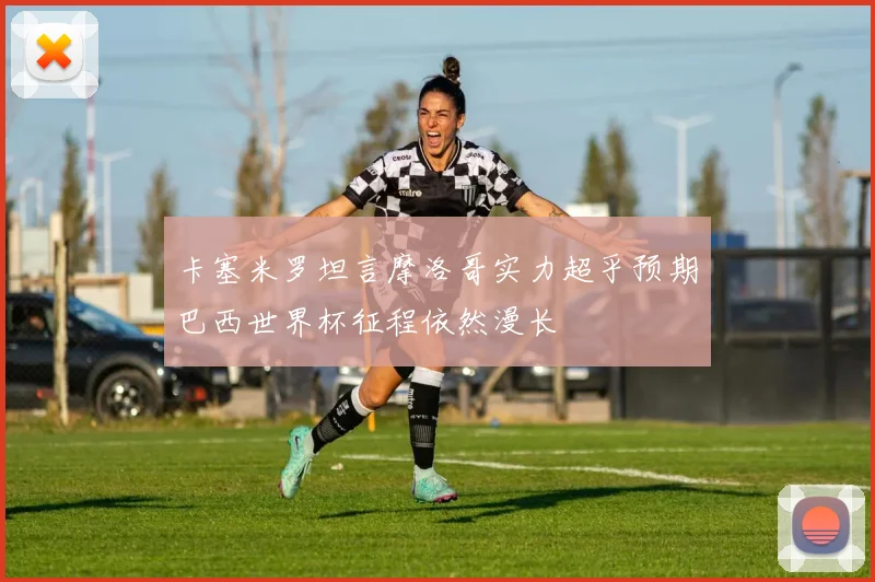 卡塞米罗坦言摩洛哥实力超乎预期巴西世界杯征程依然漫长