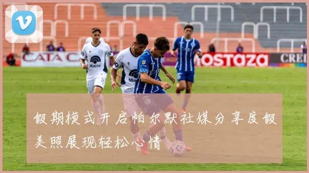 假期模式开启帕尔默社媒分享度假美照展现轻松心情