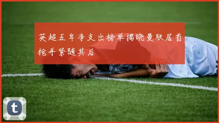 英超五年净支出榜单揭晓曼联居首枪手紧随其后