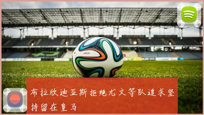 布拉欣迪亚斯拒绝尤文等队追求坚持留在皇马