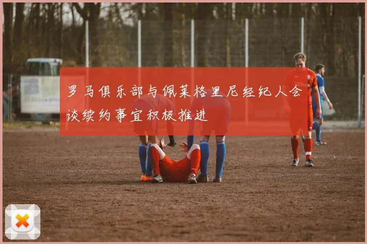 罗马俱乐部与佩莱格里尼经纪人会谈续约事宜积极推进