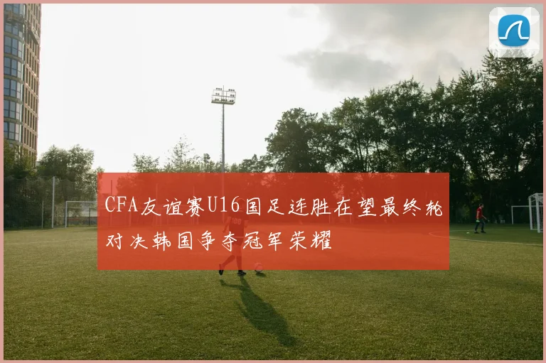 CFA友谊赛U16国足连胜在望最终轮对决韩国争夺冠军荣耀