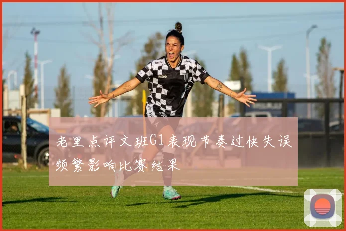 老里点评文班G1表现节奏过快失误频繁影响比赛结果