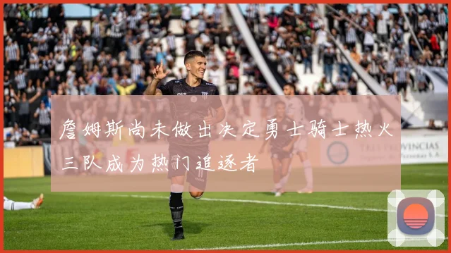 詹姆斯尚未做出决定勇士骑士热火三队成为热门追逐者