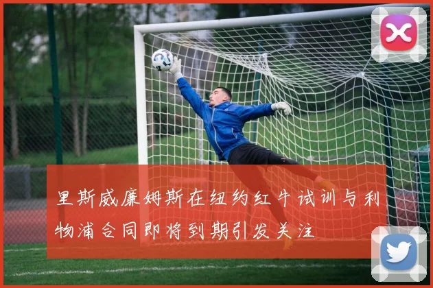 里斯威廉姆斯在纽约红牛试训与利物浦合同即将到期引发关注